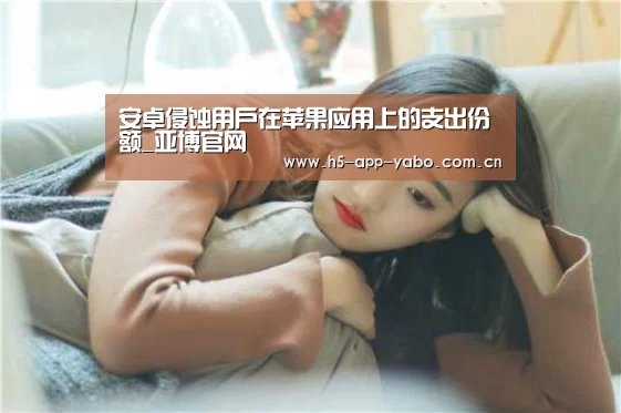 安卓侵蚀用户在苹果应用上的支出份额_亚博官网(图2) 亚博